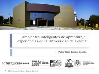 Ambientes inteligentes de aprendizaje:
experiencias de la Universidad de Colima
 Pedro César Santana Mancilla
24-28 de noviembre - Colima, México
 