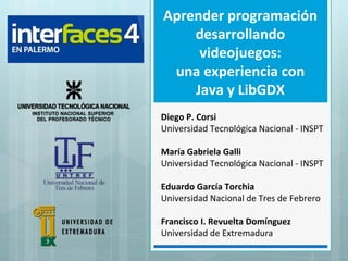 Diego P. Corsi
Universidad Tecnológica Nacional - INSPT
María Gabriela Galli
Universidad Tecnológica Nacional - INSPT
Eduardo García Torchia
Universidad Nacional de Tres de Febrero
Francisco I. Revuelta Domínguez
Universidad de Extremadura
Aprender programación
desarrollando
videojuegos:
una experiencia con
Java y LibGDX
 