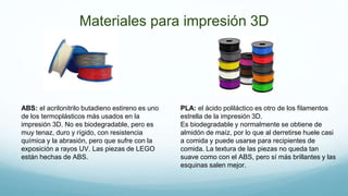 Materiales para impresión 3D
ABS: el acrilonitrilo butadieno estireno es uno
de los termoplásticos más usados en la
impresión 3D. No es biodegradable, pero es
muy tenaz, duro y rígido, con resistencia
química y la abrasión, pero que sufre con la
exposición a rayos UV. Las piezas de LEGO
están hechas de ABS.
PLA: el ácido poliláctico es otro de los filamentos
estrella de la impresión 3D.
Es biodegradable y normalmente se obtiene de
almidón de maíz, por lo que al derretirse huele casi
a comida y puede usarse para recipientes de
comida. La textura de las piezas no queda tan
suave como con el ABS, pero sí más brillantes y las
esquinas salen mejor.
 