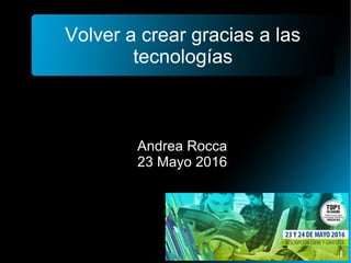 Volver a crear gracias a las
tecnologías
Andrea Rocca
23 Mayo 2016
 
