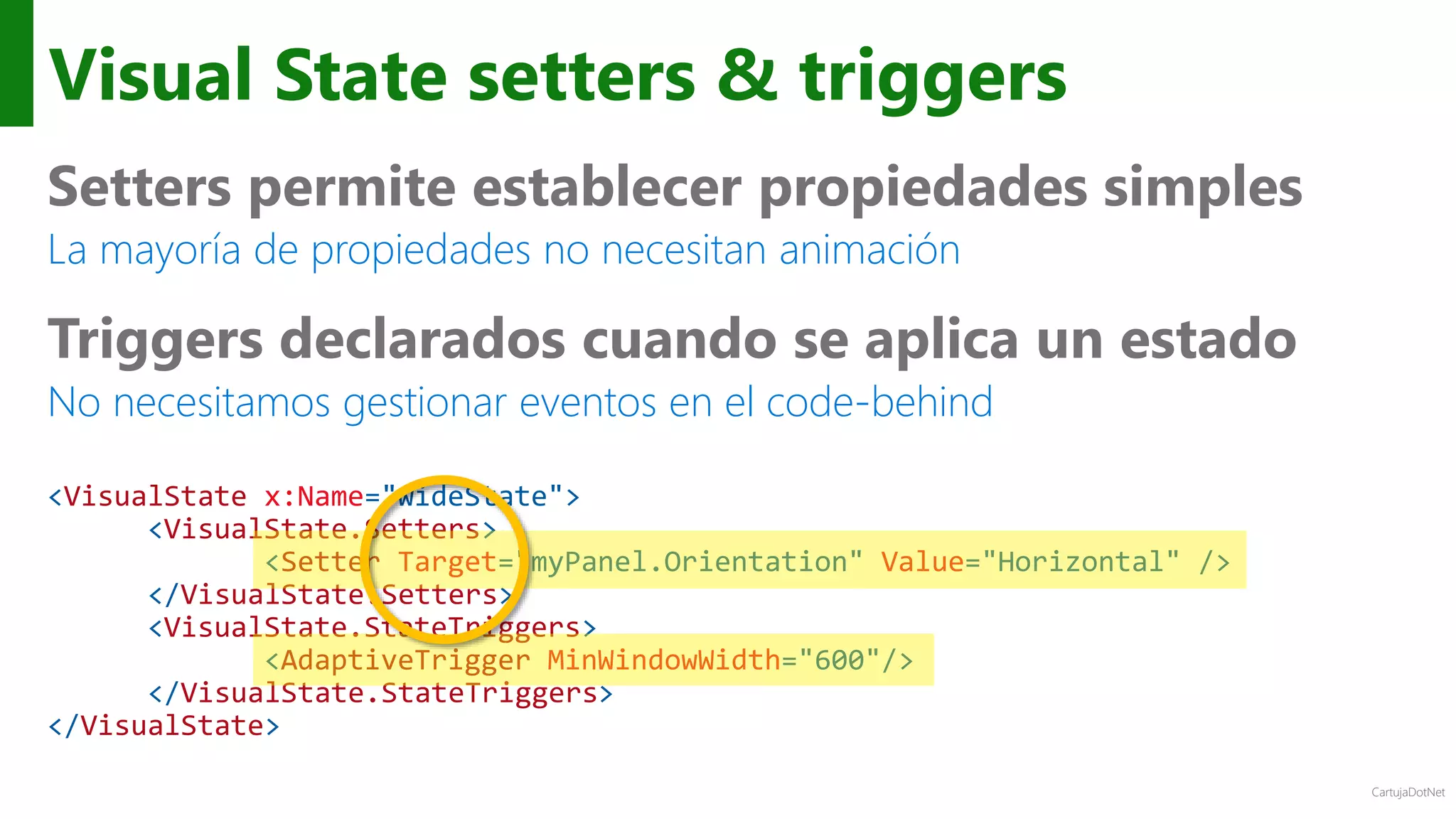 CartujaDotNet
Visual State setters & triggers
Setters permite establecer propiedades simples
La mayoría de propiedades no necesitan animación
Triggers declarados cuando se aplica un estado
No necesitamos gestionar eventos en el code-behind
<VisualState x:Name="wideState">
<VisualState.Setters>
<Setter Target="myPanel.Orientation" Value="Horizontal" />
</VisualState.Setters>
<VisualState.StateTriggers>
<AdaptiveTrigger MinWindowWidth="600"/>
</VisualState.StateTriggers>
</VisualState>
 