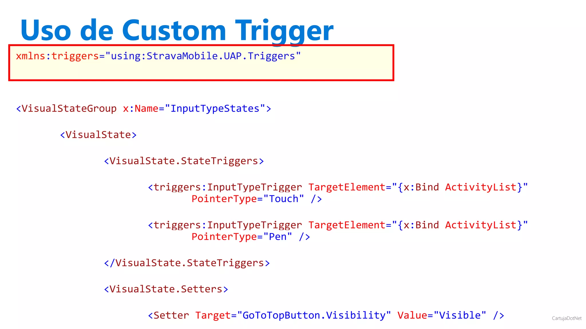 CartujaDotNet
xmlns:triggers="using:StravaMobile.UAP.Triggers"
<VisualStateGroup x:Name="InputTypeStates">
<VisualState>
<VisualState.StateTriggers>
<triggers:InputTypeTrigger TargetElement="{x:Bind ActivityList}"
PointerType="Touch" />
<triggers:InputTypeTrigger TargetElement="{x:Bind ActivityList}"
PointerType="Pen" />
</VisualState.StateTriggers>
<VisualState.Setters>
<Setter Target="GoToTopButton.Visibility" Value="Visible" />
Uso de Custom Trigger
 