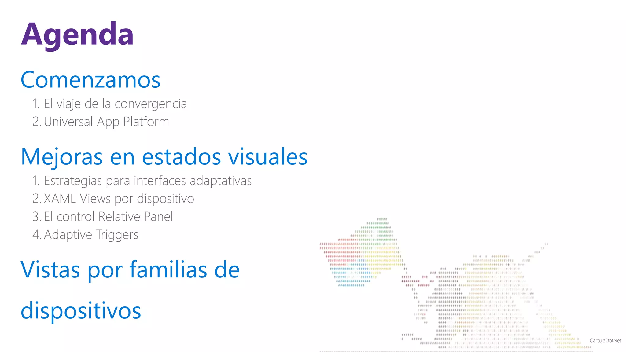 CartujaDotNet
Agenda
Comenzamos
1. El viaje de la convergencia
2.Universal App Platform
Mejoras en estados visuales
1. Estrategias para interfaces adaptativas
2.XAML Views por dispositivo
3.El control Relative Panel
4.Adaptive Triggers
Vistas por familias de
dispositivos
 