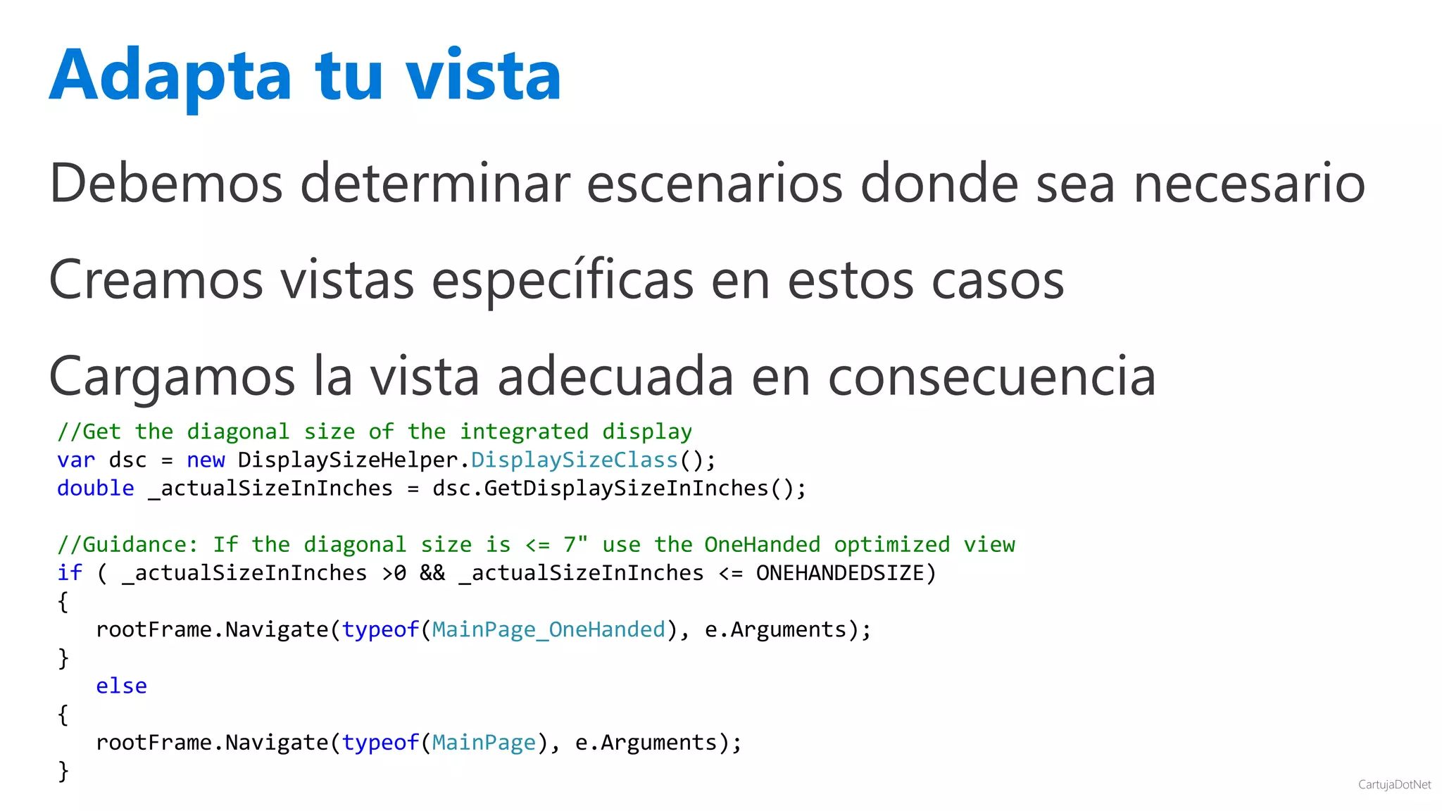 CartujaDotNet
Debemos determinar escenarios donde sea necesario
Creamos vistas específicas en estos casos
Cargamos la vista adecuada en consecuencia
Adapta tu vista
//Get the diagonal size of the integrated display
var dsc = new DisplaySizeHelper.DisplaySizeClass();
double _actualSizeInInches = dsc.GetDisplaySizeInInches();
//Guidance: If the diagonal size is <= 7" use the OneHanded optimized view
if ( _actualSizeInInches >0 && _actualSizeInInches <= ONEHANDEDSIZE)
{
rootFrame.Navigate(typeof(MainPage_OneHanded), e.Arguments);
}
else
{
rootFrame.Navigate(typeof(MainPage), e.Arguments);
}
 