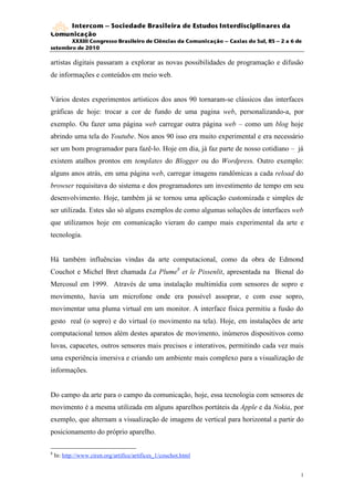 Intercom – Sociedade Brasileira de Estudos Interdisciplinares da
Comunicação
       XXXIII Congresso Brasileiro de Ciências da Comunicação – Caxias do Sul, RS – 2 a 6 de
setembro de 2010

artistas digitais passaram a explorar as novas possibilidades de programação e difusão
de informações e conteúdos em meio web.


Vários destes experimentos artísticos dos anos 90 tornaram-se clássicos das interfaces
gráficas de hoje: trocar a cor de fundo de uma pagina web, personalizando-a, por
exemplo. Ou fazer uma página web carregar outra página web – como um blog hoje
abrindo uma tela do Youtube. Nos anos 90 isso era muito experimental e era necessário
ser um bom programador para fazê-lo. Hoje em dia, já faz parte de nosso cotidiano – já
existem atalhos prontos em templates do Blogger ou do Wordpress. Outro exemplo:
alguns anos atrás, em uma página web, carregar imagens randômicas a cada reload do
browser requisitava do sistema e dos programadores um investimento de tempo em seu
desenvolvimento. Hoje, também já se tornou uma aplicação customizada e simples de
ser utilizada. Estes são só alguns exemplos de como algumas soluções de interfaces web
que utilizamos hoje em comunicação vieram do campo mais experimental da arte e
tecnologia.


Há também influências vindas da arte computacional, como da obra de Edmond
Couchot e Michel Bret chamada La Plume8 et le Pissenlit, apresentada na Bienal do
Mercosul em 1999. Através de uma instalação multimídia com sensores de sopro e
movimento, havia um microfone onde era possível assoprar, e com esse sopro,
movimentar uma pluma virtual em um monitor. A interface física permitiu a fusão do
gesto real (o sopro) e do virtual (o movimento na tela). Hoje, em instalações de arte
computacional temos além destes aparatos de movimento, inúmeros dispositivos como
luvas, capacetes, outros sensores mais precisos e interativos, permitindo cada vez mais
uma experiência imersiva e criando um ambiente mais complexo para a visualização de
informações.


Do campo da arte para o campo da comunicação, hoje, essa tecnologia com sensores de
movimento é a mesma utilizada em alguns aparelhos portáteis da Apple e da Nokia, por
exemplo, que alternam a visualização de imagens de vertical para horizontal a partir do
posicionamento do próprio aparelho.

8
    In: http://www.ciren.org/artifice/artifices_1/couchot.html


                                                                                           1
                                                                                           1
 