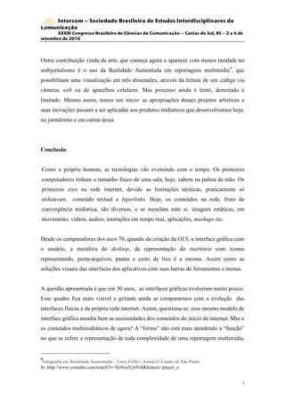 Intercom – Sociedade Brasileira de Estudos Interdisciplinares da
Comunicação
       XXXIII Congresso Brasileiro de Ciências da Comunicação – Caxias do Sul, RS – 2 a 6 de
setembro de 2010




Outra contribuição vinda da arte, que começa agora a aparecer com menos raridade no
webjornalismo é o uso da Realidade Aumentada em reportagens multimídia9, que
possibilitam uma visualização em três dimensões, através da leitura de um código via
câmeras web ou de aparelhos celulares. Mas processo ainda é lento, demorado e
limitado. Mesmo assim, temos um início: as apropriações desses projetos artísticos e
suas inovações passam a ser aplicadas aos produtos mídiaticos que desenvolvemos hoje,
no jornalismo e em outras áreas.




Conclusão


Como o próprio homem, as tecnologias vão evoluindo com o tempo. Os primeiros
computadores tinham o tamanho físico de uma sala, hoje, cabem na palma da mão. Os
primeiros sites na rede internet, devido as limitações técnicas, praticamente só
utilizavam      conteúdo textual e hiperlinks. Hoje, os conteúdos na rede, fruto da
convergência midiatica, são diversos, e se mesclam ente si: imagens estáticas, em
movimento, vídeos, áudios, interações em tempo real, aplicações, mashups etc.


Desde os computadores dos anos 70, quando da criação da GUI, a interface gráfica com
o usuário, a metáfora do desktop, da representação do escritório com ícones
representando, porta-arquivos, pastas e cesto de lixo é a mesma. Assim como as
soluções visuais das interfaces dos aplicativos com suas barras de ferramentas e menus.


A questão apresentada é que em 30 anos, as interfaces gráficas evoluíram muito pouco.
Esse quadro fica mais visível e gritante ainda se compararmos com a evolução das
interfaces físicas e da própria rede internet. Assim, questiona-se: esse mesmo modelo de
interface gráfica atendia bem as necessidades dos conteúdos do início da internet. Mas e
os conteúdos multimidiáticos de agora? A “forma” não está mais atendendo a “função”
no que se refere a representação de toda complexidade de uma reportagem multimídia,


9
 Infografia em Realidade Aumentada - Torre Eiffel - Jornal O Estado de São Paulo
In: http://www.youtube.com/watch?v=Xo9xuYyr9v0&feature=player_e


                                                                                           1
                                                                                           2
 