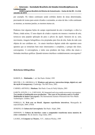 Intercom – Sociedade Brasileira de Estudos Interdisciplinares da
Comunicação
       XXXIII Congresso Brasileiro de Ciências da Comunicação – Caxias do Sul, RS – 2 a 6 de
setembro de 2010

por exemplo. Os vídeos continuam sendo exibidos dentro de áreas determinadas,
precisando de ícones para serem clicados e acionados, as setas de ida e volta continuam
as mesmas, as mesmas janelas, os mesmos menus etc.


Podemos tirar algumas lições do campo experimental da arte e tecnologia: a obra La
Plume, citada acima, 12 anos depois de criada e exposta em museus e mostras de arte,
tornou-se uma popular aplicação de para o iphone da Apple. Sensores de ar, som,
movimento, imagens holográficas e/ou projetadas para fora da tela, fusão da rede com
objetos de uso cotidiano etc... As atuais interfaces digitais ainda não suportam esses
aparatos que as tornariam bem mais interessantes e completas, e porque não dizer,
convergentes. A convergência, e todos seus produtos são hoje, reféns das atuais e
limitadas interfaces gráficas. Quando teremos interfaces verdadeiramente convergentes?




Referências bibliográficas



BAIRON, S. . Multimídia. 1. ed. São Paulo: Global, 1995

BOLTER, J. D.; GROMALA, D. Windows and mirrors: interaction design, digital art, and
the myth of transparency. Cambridge: The MIT Press, 2003.

CARMEL-ARTHUR, J. Bauhaus. São Paulo: Cosac & Naify Edições, 2001

GARCÍA AVILÉS, J. A.; CARVAJAL, M. Integrated and cross-media newsroom convergence:
Two models of multimedia news production – The cases of Novotécnica and La Verdad
Multimedia in Spain Convergence: The International Journal of Research into New Media
Technologies. Londres, 2007.

FIORELLI, M. Web arte no Brasil. Algumas experiências interativas. Monografia de
especialização, 2004, UNEB.

JENKINS, H. Cultura da Convergência. São Paulo: Aleph, 2006.

JOHNSON, S. Cultura da interface: como o computador transforma nossa maneira de
criar e comunicar. Rio de Janeiro: Jorge Zahar, 2001.

LAUREL, B.Computer as Theatre., N.Y., Addison-Wesley, 1999




                                                                                           1
                                                                                           3
 