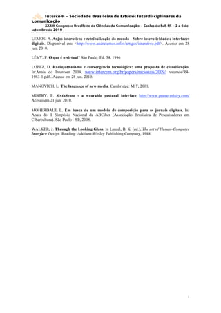 Intercom – Sociedade Brasileira de Estudos Interdisciplinares da
Comunicação
       XXXIII Congresso Brasileiro de Ciências da Comunicação – Caxias do Sul, RS – 2 a 6 de
setembro de 2010

LEMOS, A. Anjos interativos e retribalização do mundo - Sobre interatividade e interfaces
digitais. Disponível em: <http://www.andrelemos.infos/artigos/interativo.pdf>. Acesso em 28
jun. 2010.

LÉVY, P. O que é o virtual? São Paulo: Ed. 34, 1996

LOPEZ, D. Radiojornalismo e convergência tecnológica: uma proposta de classificação.
In:Anais do Intercom 2009. www.intercom.org.br/papers/nacionais/2009/ resumos/R4-
1083-1.pdf . Acesso em 28 jun. 2010.

MANOVICH, L. The language of new media. Cambridge: MIT, 2001.

MISTRY. P. SixthSense - a wearable gestural interface http://www.pranavmistry.com/
Acesso em 21 jun. 2010.

MOHERDAUI, L. Em busca de um modelo de composição para os jornais digitais. In:
Anais do II Simpósio Nacional da ABCiber (Associação Brasileira de Pesquisadores em
Cibercultura). São Paulo - SP, 2008.

WALKER, J. Through the Looking Glass. In Laurel, B. K. (ed.), The art of Human-Computer
Interface Design. Reading: Addison-Wesley Publishing Company, 1988.




                                                                                           1
                                                                                           4
 