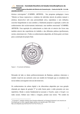 Intercom – Sociedade Brasileira de Estudos Interdisciplinares da
Comunicação
       XXXIII Congresso Brasileiro de Ciências da Comunicação – Caxias do Sul, RS – 2 a 6 de
setembro de 2010

técnicas convergentes” (CARMEL ARTHUR).                    Seu programa pedagógico visava
“libertar as forças expressivas e criadoras do indivíduo através da prática manual e
artística; desenvolver nele uma personalidade ativa, espontânea e sem inibições;
exercitar integralmente os seus sentidos e, finalmente propiciar a aquisição e cultivo de
conhecimentos não exclusivamente intelectuais, mas também emocionais” (CARMEL
ARTHUR). Essa aquisição de conhecimento se daria não só através dos livros mas
também através das experiências de trabalho e das diferentes práticas (profissionais,
sociais, emocionais etc.). Todos os conhecimentos adquiridos, de forma geral, serviriam
para a construção do projeto final.




Figura 1 – O currículo da Bauhaus.




Deixando de lado os ideais políticos/estruturais da Bauhaus, podemos relacionar o
modelo visual de seu currículo como um modelo de formação que os estudantes das
novas mídias convergentes tem (ou deveriam ter).


Os conhecimentos da cultura digital e da cibercultura adquiridos por essa geração
chamada por alguns de geração Y2 já estão fazem parte e estão presentes em seus
repertórios. Desde o ensino fundamental já acessam o Youtube, usam o Google e as
redes sociais. Editam seus vídeos e imagens, postam seus textos. “No cenário da


2
 A Geração Y, também referida como Geração millennials' ou Geração da Internet é um conceito em
Sociologia que se refere, segundo alguns autores, aos nascidos após 1980. (fonte:
http://pt.wikipedia.org/wiki/Gera%C3%A7%C3%A3o_Y)


                                                                                                  3
 