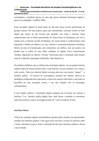 Intercom – Sociedade Brasileira de Estudos Interdisciplinares da
Comunicação
       XXXIII Congresso Brasileiro de Ciências da Comunicação – Caxias do Sul, RS – 2 a 6 de
setembro de 2010

convergência, o jornalista precisa ser mais ágil, precisa dominar ferramentas digitais e
precisa ser multimídia” (LOPEZ, 2009).


Essas atividades digitais já fazem parte do dia-a-dia desses jovens profissionais da
geração internet. De tanta prática, quase que naturalmente, executam tarefas no meio
digital que muitos de nós tivemos que aprender com aulas e tutoriais. Esses
conhecimentos não os foram apresentados de forma linear ou hierárquica, por isso a
relação com o currículo circular da Bauhaus. Na escola alemã os conhecimentos eram
adquiridos e tinham um objetivo, no caso, tendiam à construção/arquitetura (building).
Dentro da área de Comunicação, não construímos um edifício, mas um projeto, um
produto que se utiliza de uma mídia, analógica ou digital. Esses conhecimentos
variados, adquiridos de maneira “circular” direcionam para a construção deste projeto
(seja ele webjornal, reportagem multimídia, vídeo digital etc.).


Os produtos midiáticos que se utilizam das tecnologias digitais, em sua grande maioria,
acabam tendo um mesmo destino final: a rede internet, em seus inúmeros sites, blogs e
redes sociais. Todo esse material digital converge para esse esse mesmo “espaço” – a
interface gráfica.   O conceito de convergência, proposto por Jenkins, refere-se ao
paradigma configurado para representar a mente dos usuários individuais e que pode ser
percebido em suas interações sociais, e nas suas relações com as tecnologias
contemporânea.


E esta relação usuários x tecnologias digitais perpassa por um ponto em comum: a
interface. É na interface gráfica digital, hoje, onde forma e conteúdo se encontram,
onde tudo acontece, onde a convergência pode ser “vista”e acontecer de fato.




Interfaces físicas


O fluxo de conteúdos digitais multimidiáticos gerados pelos usuários são apresentados,
reunidos nas interfaces gráficas. Cabe agora fazer uma breve revisão de conceitos sobre
o termo, sobretudo no que se refere a distinção/divisão entre interfaces gráficas e físicas
e sua evolução.

                                                                                           4
 