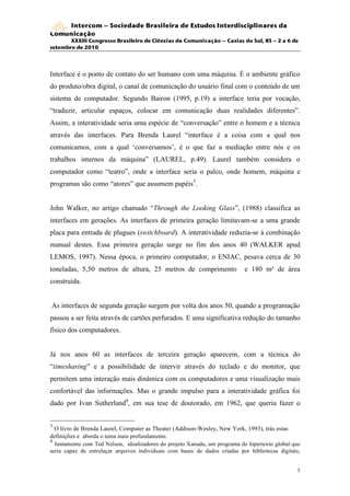Intercom – Sociedade Brasileira de Estudos Interdisciplinares da
Comunicação
       XXXIII Congresso Brasileiro de Ciências da Comunicação – Caxias do Sul, RS – 2 a 6 de
setembro de 2010




Interface é o ponto de contato do ser humano com uma máquina. É o ambiente gráfico
do produto/obra digital, o canal de comunicação do usuário final com o conteúdo de um
sistema de computador. Segundo Bairon (1995, p.19) a interface teria por vocação,
“traduzir, articular espaços, colocar em comunicação duas realidades diferentes”.
Assim, a interatividade seria uma espécie de “conversação” entre o homem e a técnica
através das interfaces. Para Brenda Laurel “interface é a coisa com a qual nos
comunicamos, com a qual ‘conversamos’, é o que faz a mediação entre nós e os
trabalhos internos da máquina” (LAUREL, p.49). Laurel também considera o
computador como “teatro”, onde a interface seria o palco, onde homem, máquina e
programas são como “atores” que assumem papéis3.


John Walker, no artigo chamado “Through the Looking Glass”, (1988) classifica as
interfaces em gerações. As interfaces de primeira geração limitavam-se a uma grande
placa para entrada de plugues (switchboard). A interatividade reduzia-se à combinação
manual destes. Essa primeira geração surge no fim dos anos 40 (WALKER apud
LEMOS, 1997). Nessa época, o primeiro computador, o ENIAC, pesava cerca de 30
toneladas, 5,50 metros de altura, 25 metros de comprimento                   e 180 m² de área
construída.


As interfaces de segunda geração surgem por volta dos anos 50, quando a programação
passou a ser feita através de cartões perfurados. E uma significativa redução do tamanho
físico dos computadores.


Já nos anos 60 as interfaces de terceira geração aparecem, com a técnica do
“timesharing” e a possibilidade de intervir através do teclado e do monitor, que
permitem uma interação mais dinâmica com os computadores e uma visualização mais
confortável das informações. Mas o grande impulso para a interatividade gráfica foi
dado por Ivan Sutherland4, em sua tese de doutorado, em 1962, que queria fazer o


3
  O livro de Brenda Laurel, Computer as Theater (Addison-Wesley, New York, 1993), trás estas
definições e aborda o tema mais profundamente.
4
  Juntamente com Ted Nelson, idealizadores do projeto Xanadu, um programa de hipertexto global que
seria capaz de entrelaçar arquivos individuais com bases de dados criadas por bibliotecas digitais,


                                                                                                 5
 