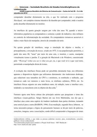 Intercom – Sociedade Brasileira de Estudos Interdisciplinares da
Comunicação
       XXXIII Congresso Brasileiro de Ciências da Comunicação – Caxias do Sul, RS – 2 a 6 de
setembro de 2010

computador desenhar diretamente na tela, o que foi realizado com o programa
Sketchpad, um completo sistema interativo de desenho por computador, onde o usuário
podia desenhar diretamente no monitor.


As interfaces de quarta geração surgem por volta dos anos 70, quando a micro-
informática populariza os computadores e contesta o poder da indústria e dos militares
no controle da informatização da sociedade. Os computadores tornam-se acessíveis à
todos e mais fáceis de manipular, através de comandos de texto.


Na quinta geração de interfaces, surge a simulação de objetos e tarefas, e
principalmente, a invenção do mouse, criado em 1973. A sua popularização permitiria, a
partir dos anos 80, “tocar” por meio de uma seta, o monitor, e assim, manipular
virtualmente ícones e janelas. É a geração do Macintosh e do Windows, caracterizada
pelo “Wysiwyg” (what you see is what you get, ou, o que você vê é o que você tem),
permitindo a manipulação direta de ícones.


A evolução das interfaces físicas pode ser percebida claramente hoje, nos diferentes
aparatos e dispositivos digitais que utilizamos diariamente: dos tradicionais desktops,
que reduziram seus tamanhos de CPU's e monitores, os notebooks e netbooks, que
tornam-se cada vez menores e mais leves, os telefones celulares, PDA's etc. As
interfaces físicas seguem em uma tendência nano, de redução, rumo a interface zero,
tendendo a se mesclarem com os objetos do dia-a-dia.5


Faremos agora uma breve síntese dos principais autores que pesquisam o tema das
interfaces visuais-gráficas. Sérgio Bairon em seu livro Multimídia, nos diz que a
interface atua como uma espécie de tradutor mediando duas partes distintas, tornando
uma sensível para a outra (BAIRON, 1996). Essa mediação, segundo Steve Johnson, se
torna necessária porque a lógica do pensamento humano se dá por meio de palavras,
conceitos, imagens, sons e associações, sendo difícil compreender a linguagem de sinais


tendencialmente infinita, a que todas as pessoas poderiam recorrer, para, eventualmente, consultar,
publicar e trocar conhecimento.
5
  Um interessante projeto nesse sentido é o Projeto Sixth Sense – MIT MediaLab -
http://www.media.mit.edu/~pattie


                                                                                                  6
 