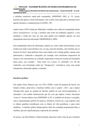 Intercom – Sociedade Brasileira de Estudos Interdisciplinares da
Comunicação
       XXXIII Congresso Brasileiro de Ciências da Comunicação – Caxias do Sul, RS – 2 a 6 de
setembro de 2010

e símbolos numéricos usada pelo computador. (JOHNSON, 2001, p. 17). Assim,
interface não apenas veicula informações, mas se abre como lugar para a interação entre
agentes humanos e computacionais (LAUREL, 99).


André Lemos (1997) citado por Moherdaui, trabalha com a idéia de manipulação direta
(direct manipulation), “ou seja, a interface atua como um mediador cognitivo, e essa
mediação é criada por meio de uma ação global com múltiplos agentes em uma
manipulação direta da informação”(MOHERDAUI, 2009).


Essa manipulação direta da informação, poderia ser, como citado anteriormente, já um
modelo que tende à uma interface zero, ou seja, uma não-interface, uma interface que se
tornasse invisível. Aqui podemos fazer uma relação com o design gráfico: quanto mais
padronizada e conhecida a tipografia, por exemplo, mais facilmente esquecemos da
mesma e nos concentramos no conteúdo, esquecendo a forma (as normas de formatação
desse paper, por exemplo – fonte times new romam 12, entrelinha 1,5). De tão
conhecida, essa formatação acaba por “desaparecer”, tornando-se como uma janela
transparente, destacando apenas o conteúdo.




Interfaces gráficas


Nos explica Steve Johnson, que, em 1970 a PARC, centro de pesquisa da Xerox, nos
Estados Unidos, desenvolve a Interface Gráfica com o usuário - GUI - que é depois
utilizada pela Apple na solução da interface gráfica de seus microcomputadores. A
simulação é um modelo informacional que faz com que objetos virtuais funcionem
“como se” fossem objetos reais (JOHNSON, p.39). A metáfora do desktop é exemplar,
com as representações gráficas de arquivos, diretórios, lixeiras etc, o que importa é que
os objetos guardem semelhanças com os objetos da vida quotidiana, e ajam como
metáforas. A interface gráfica abriga/suporta, além dos conteúdos propriamente ditos, a
metáfora, que tem significado para a apreensão do conteúdo.


Os autores Jay David Bolter e Diane Gromala, discorrem sobre o fato de que a interface



                                                                                           7
 