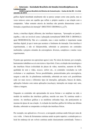 Intercom – Sociedade Brasileira de Estudos Interdisciplinares da
Comunicação
       XXXIII Congresso Brasileiro de Ciências da Comunicação – Caxias do Sul, RS – 2 a 6 de
setembro de 2010

gráfica digital desenhada atualmente não se parece sempre como uma janela, mas as
vezes torna-se como um espelho que reflete o próprio usuário e sua relação com o
computador. “olhar somente através da interface não permite dimensionar como é
formada a experiência de interação” (BOLTER E GROMALA, p.27).


Assim, a interface digital, diferente, das interfaces impressas, “pressupõe ser janela e
espelho, e não ser invisível como é planejada normalmente”(BOLTER E GROMALA
apud MOHERDAUI). Não só o conteúdo, mas o meio também é importante numa
interface digital, já que é nesta que acontece o fenômeno da interação. Esta interface é
experimentada, e não só lida/percebida, sobretudo se pensarmos em conteúdos
multimídia e projetos oriundos da convergência: diversos, complexos e muitas vezes
experimentais.


O ponto que queremos nos aproximar agora é este: No início da internet, por exemplo,
basicamente trabalhava-se só com textos e hiperlinks. Com a evolução das tecnologias e
das interfaces físicas (velocidade de placas de vídeo, memórias, aumento de HD's,
qualidade de som e vídeo, mouses, tablets etc., os conteúdos veiculados na web
evoluíram e se ampliaram. Novas possibilidades, potencializadas pela convergência,
surgem a cada dia. As plataformas multimídia, sobretudo em meio web, possibilitam
cada vez mais novos e diferentes tipos de interações, aplicações, bancos de dados,
aplicações linkadas com outras aplicações (mashups), interações em tempo real, sons,
vídeos e imagens.


Enquanto os conteúdos são apresentados de novas formas e se ampliam na rede, o
modelo da metáfora das interfaces gráficas, nascido nos anos 70, continua sendo o
mesmo. As interfaces gráficas e as metáforas utilizadas hoje, são praticamente as
mesmas da época de sua criação. A evolução da interface gráfica foi ínfima nas últimas
décadas, sobretudo se comparada a evolução das interfaces físicas.


Por exemplo, nos aplicativos e browsers, a navegação continua sendo feita por setas de
vai e volta. A barra de ferramentas continua sendo na parte superior, a entrada para a o
local do endereço de um website continua sendo classicamente centralizada. Temos a



                                                                                           8
 