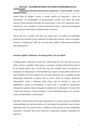 Intercom – Sociedade Brasileira de Estudos Interdisciplinares da
Comunicação
       XXXIII Congresso Brasileiro de Ciências da Comunicação – Caxias do Sul, RS – 2 a 6 de
setembro de 2010

mesma barra de rolagem vertical, a mesma maneira de disposição e busca de
informações. As possibilidades de personalização existem, mas ainda são muito
restritas. Há um constante redesenho dos ícones básicos, como os de impressora, home,
favoritos etc., mas a metáfora e a idéia conceitual dos ícones e o processo de navegação
e disposição das informações continuam sendo os mesmos.


Talvez seja esse o modelo mais fácil, que atenda mais aos critérios de usabilidade
porque de tão utilizados já são conhecidos da maioria dos usuários. Assim, novamente,
tornam-se “transparentes”. Mas não seria essa idéia datada e influenciada em demasia
pelo design gráfico?




Interfaces digitais: Influências do design gráfico e da arte digital


O design gráfico, sobretudo nos anos 80, evoluiu alguns de seus conceitos no que se
refere a forma e conteúdos. Nessa época, o sociólogo e designer David Carson através
de seu projeto gráfico para a revista Ray Gun, por exemplo colocou em questão os
paradigmas de diagramação e funcionalidade que regiam o design gráfico editorial até
então. Desafiava seu leitor público-alvo a ler uma reportagem sem o equilíbrio de uma
diagramação tradicional, ao aplicar sobre os textos, efeitos de imagens, grafismos,
sobreposições, cortes e desfoques, desta forma, indo de encontro às regras de
legibilidade e clareza de informações. A forma como o conteúdo foi apresentado,
carregado de aparentes ruídos, fazia parte do próprio teor de informação. Um texto claro
e legível não passaria a mesma mensagem. A pós-modernidade pedia novos formatos
visuais de disponibilizar as informações.


Seguindo a mesma linha de raciocínio, questionamos: as mesmas regras de usabilidade
e navegabilidade das interfaces gráficas web são capazes de representar o que deveriam
representar hoje? Os mesmos ícones e metáforas já não precisam de uma readequação
conceitual e estrutural? Que novas formas de se apresentar conteúdos multimídia são
possíveis?




                                                                                           9
 