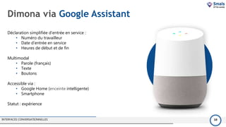 Dimona via Google Assistant
INTERFACES CONVERSATIONNELLES 10
Déclaration simplifiée d'entrée en service :
• Numéro du travailleur
• Date d'entrée en service
• Heures de début et de fin
Multimodal
• Parole (français)
• Texte
• Boutons
Accessible via :
• Google Home (enceinte intelligente)
• Smartphone
Statut : expérience
 