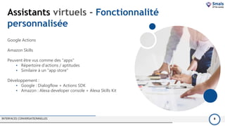 Assistants virtuels - Fonctionnalité
personnalisée
INTERFACES CONVERSATIONNELLES 8
Google Actions
Amazon Skills
Peuvent être vus comme des "apps"
• Répertoire d'actions / aptitudes
• Similaire à un "app store"
Développement :
• Google : Dialogflow + Actions SDK
• Amazon : Alexa developer console + Alexa Skills Kit
 