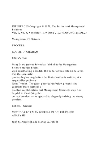 INTERFACES Copyright © 1979, The Institute of Managemenl
Sciences
Vol, 9, No. 5, November 1979 0O92-2102/79/O9O5/0121$O1.25
Management f 3 Science
PROCESS
ROBERT J. GRAHAM
Editor's Note
Many Management Scientists think that the Management
Science process begins
with constructing a model. The editor of this column believes
that the successful
process begins long before the first equation is written, at a
stage called problem
identification. The guest paper given below presents and
contrasts three methods of
problem identification that Management Scientists may find
helpful in identifying the
correct problem — as opposed to elegantly solving the wrong
problem.
Robert J. Graham
METHODS FOR MANAGERIAL PROBLEM CAUSE
ANALYSIS
John C. Anderson and Marius A. Janson
 
