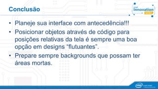 Conclusão
• Planeje sua interface com antecedência!!!
• Posicionar objetos através de código para
posições relativas da tela é sempre uma boa
opção em designs “flutuantes”.
• Prepare sempre backgrounds que possam ter
áreas mortas.
 