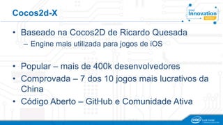 Cocos2d-X
• Baseado na Cocos2D de Ricardo Quesada
– Engine mais utilizada para jogos de iOS
• Popular – mais de 400k desenvolvedores
• Comprovada – 7 dos 10 jogos mais lucrativos da
China
• Código Aberto – GitHub e Comunidade Ativa
 