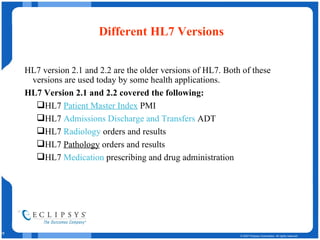 Different HL7 Versions HL7 version 2.1 and 2.2 are the older versions of HL7. Both of these versions are used today by some health applications.  HL7 Version 2.1 and 2.2 covered the following:  HL7  Patient Master Index  PMI  HL7  Admissions Discharge and Transfers  ADT  HL7  Radiology  orders and results  HL7  Pathology  orders and results HL7  Medication  prescribing and drug administration  