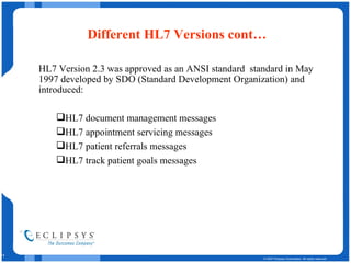 Different HL7 Versions cont… HL7 Version 2.3 was approved as an ANSI standard  standard in May 1997 developed by SDO (Standard Development Organization) and introduced: HL7 document management messages  HL7 appointment servicing messages  HL7 patient referrals messages  HL7 track patient goals messages  