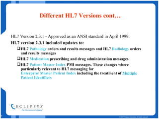Different HL7 Versions cont… HL7 Version 2.3.1 - Approved as an ANSI standard in April 1999.  HL7 version 2.3.1 included updates to:  HL7  Pathology  orders and results messages and HL7  Radiology  orders and results messages  HL7  Medication  prescribing and drug administration messages  HL7  Patient Master Index  PMI messages. These changes where particularly relevant to HL7 messaging for  Enterprise Master Patient Index  including the treatment of  Multiple Patient Identifiers   