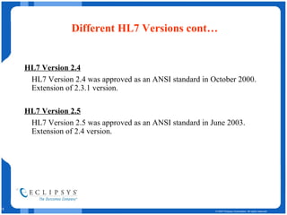 Different HL7 Versions cont… HL7 Version 2.4   HL7 Version 2.4 was approved as an ANSI standard in October 2000. Extension of 2.3.1 version. HL7 Version 2.5   HL7 Version 2.5 was approved as an ANSI standard in June 2003. Extension of 2.4 version. 