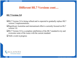 Different HL7 Versions cont… HL7 Version 3.0 HL7 Version 3.0 is being refined and is expected to gradually replace HL7 version 2 implementations.  Significant Australian and international effort is currently focused on HL7 version 3.0.  HL7 Version 3.0 is a complete redefinition of the HL7 standard to try and overcome some of the issues with the current standard Still a work in progress 