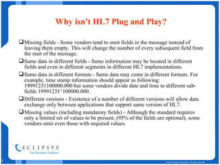 Why isn't HL7 Plug and Play? Missing fields - Some vendors tend to omit fields in the message instead of leaving them empty. This will change the number of every subsequent field from the start of the message.  Same data in different fields - Same information may be located in different fields and even in different segments in different HL7 implementations.  Same data in different formats - Same data may come in different formats. For example, time stamp information should appear as following: 19991231100000.000 but some vendors divide date and time to different sub-fields 19991231^100000.000.  Different versions - Existence of a number of different versions will allow data exchange only between applications that support same version of HL7.  Missing values (including mandatory fields) - Although the standard requires only a limited set of values to be present, (95% of the fields are optional), some vendors omit even those with required values.  
