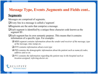 Message Type, Events ,Segments and Fields cont.. Segments Messages are comprised of segments. Every line in a message is called a 'segment'.  Segments are the units that comprise a message. Each segment is identified by a unique three character code known as the segment ID . Each segment has its own semantic purpose .This means that it contains information of a specific type. For example-  MSH segment contains information about the sender and receiver of the message, type of the message, time stamp etc. EVN contains information about event type PID contains the demographic information about the patient such as name,id codes, address and so on. PV1 contains the information regarding the patient stay in the hospital such as location assigned, referring doctor etc. 
