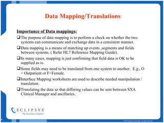 Data Mapping/Translations Importance of Data mappings: The purpose of data mapping is to perform a check on whether the two systems can communicate and exchange data in a consistent manner. Data mapping is a means of matching up events ,segments and fields between systems. ( Refer HL7 Reference Mapping Guide). In many cases, mapping is just confirming that field data is OK to be supplied as is. Some fields may need to be translated from one system to another.  E.g., O = Outpatient or F=Female. Interface Mapping worksheets are used to describe needed manipulation / translation. Translating the data so that differing values can be sent between SXA Clinical Manager and ancillaries. 
