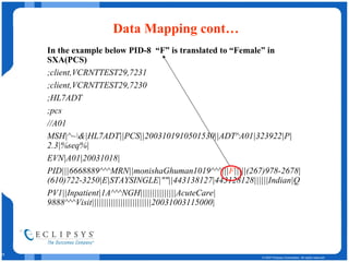 Data Mapping cont… In the example below PID-8  “F” is translated to “Female” in SXA(PCS) ;client,VCRNTTEST29,7231 ;client,VCRNTTEST29,7230 ;HL7ADT ;pcs //A01 MSH|^~\&|HL7ADT||PCS||2003101910501530||ADT^A01|323922|P|2.3|%seq%| EVN|A01|20031018| PID|||6668889^^^MRN||monishaGhuman1019^^^||| F |||||(267)978-2678|(610)722-3250|E|STAYSINGLE|""||443138127|443128128||||||Indian|Q PV1||Inpatient|1A^^^NGH|||||||||||||||AcuteCare|9888^^^Visit|||||||||||||||||||||||||20031003115000| 