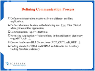 Defining Communication Process Define communication processes for the different ancillary applications.  Define what must be done with data being sent  from  SXA Clinical Manager to another application. Communication Type = Electronic. Receiving Application = Value defined in the application dictionary (e.g.ADT,LAB…). Connection Name=HL7 Connections (ADT_OUT,LAB_OUT…). Coding standard=OBR-4 and OBX-3 as defined in the Ancillary Coding Standard dictionary. 