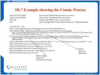 HL7 Example showing the Comm. Process ;client,10.138.50.2,8889 Receive from SXA(InterfacesLite does not use this ) ;client,10.138.50.2,8888 Send to SXA  (Interfaceslite does not use this) ;HL7LAB Sending App (MSH-3 Comm. Process Name) ;PCS Receiving App (MSH-5 Envprofile/HL7Interfaces/CVApplicationName) // CommProcess – Test MSH|^~\&|HL7LAB|Main Hospital|PCS||%date%%time%||ORU^R01|0029|P|2.2|| PID |||20030424LAB1 ^^^MRN||Lab^Result^O^^^|Jones|19710101|M|Pat|3|1313 Mockingbird Lane^^Anywhere^ST^99999^USA|USA|(770) 555-1234~(404) 555-12356|(770) 555-1237~(404) 555-1238|Arameic|S|P|555774444|123-45-6789|AZ0000111 |||||||||||||| PV1||Inpatient|1EST^100^A^GH||0001|ACUTE^2^2|32556^Bundie^James|MTAN^Tan^Max|WATSON^Waston^Maria|Surgical|TEMP^TEMP||||||0003^Julip^Mint^Dr^PhD|IP|555774444^^^Visit|A||||||||||||||||||VE|CH|H|AA|||200304231000|| OBR|||LABCP00003^|0100520^Electrolytes|||200304231000||^|^^^^^^|||||^^^^|32556^Bundie^James|||||||||||&^&^^^^^^|||||||| OBX|1|ST|0100270^Sodium Level||147|mEq/L|140-150||||F||||| OBX|2|ST|0100280^Potassium Level||4.9|mEq/L|3.7-5.0||||F||||| OBX|3|ST|0100284^Chloride||107|mg/dl|95-105|H|||F|||| OBX|4|ST|0100282^Carbon Dioxide, Total||30|mEq/L|20-30||||F||||| OBX|5|ST|0100286^Anion Gap||10||||||F|||| MSH-3 Sending Application-Communication Process MSH-5 Receiving Application 