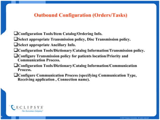 Outbound Configuration (Orders/Tasks) Configuration Tools/Item Catalog/Ordering Info. Select appropriate Transmission policy, Disc Transmission policy. Select appropriate Ancillary Info. Configuration Tools/Dictionary/Catalog Information/Transmission policy. Configure Transmission policy for patients location/Priority and Communication Process. Configuration Tools/Dictionary/Catalog Information/Communication Process. Configure Communication Process (specifying Communication Type, Receiving application , Connection name). 