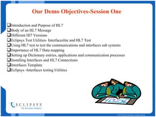 Our Demo Objectives-Session One Introduction and Purpose of HL7 Body of an HL7 Message Different Hl7 Versions  Eclipsys Test Utilities- Interfaceslite and HL7 Test Using HL7 test to test the communications and interfaces sub systems Importance of HL7 Data mapping  Setting up Dictionary entries, applications and communication processes  Installing Interfaces and HL7 Connections Interfaces Template Eclipsys -Interfaces testing Utilities 