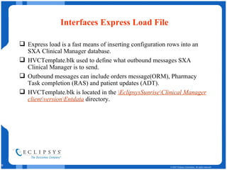 Interfaces Express Load File Express load is a fast means of inserting configuration rows into an SXA Clinical Manager database. HVCTemplate.blk used to define what outbound messages SXA Clinical Manager is to send. Outbound messages can include orders message(ORM), Pharmacy Task completion (RAS) and patient updates (ADT). HVCTemplate.blk is located in the  \EclipsysSunrise\Clinical Manager client\version\Entdata   directory. 