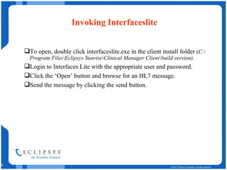 Invoking Interfaceslite To open, double click interfaceslite.exe in the client install folder  ( C:\Program Files\Eclipsys Sunrise\Clinical Manager Client\build version). Login to Interfaces Lite with the appropriate user and password. Click the ‘Open’ button and browse for an HL7 message. Send the message by clicking the send button. 
