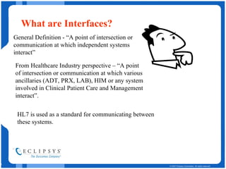What are Interfaces? General Definition - “A point of intersection or communication at which independent systems interact” From Healthcare Industry perspective – “A point of intersection or communication at which various ancillaries (ADT, PRX, LAB), HIM or any system involved in Clinical Patient Care and Management  interact”.  HL7 is used as a standard for communicating between these systems.  