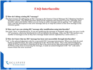 FAQ-Interfaceslite How do I debug existing HL7 message? The best resource for debugging an HL7 message is the Sunrise Clinical Manager HL7 Mapping Interfaces Reference Guide. This guide describes about all the segments and structure of an HL7 message, their possible values and format. When you are trying to send a message and are getting “AE” application error, read the description of the error message and try to map the context of the error message in the reference guide. How can I save an existing HL7 message after modification using interfaceslite? Just click ‘Save’ in InterfacesLite. If you are modifying the message in Notepad, make sure you save it with .hl7 extension, otherwise InterfacesLite will not identify the message. Also, one HL7 file can have any number of messages as far as they have message header and are separated by a semi-colon (‘;’).  How do I know that my HL7 message has been sent successfully through interfaceslite? “ AA” is the acknowledgement code for a successful HL7 message transmission. When you click the send button in InterfacesLite, the code is displayed in the ‘Received’ frame. This is the acknowledgment, which SCM has sent back to InterfacesLite that it has received the data and accepts it successfully. If SCM has some errors in receiving the message, it sends an acknowledgment with “AE” code and a reason where the error occurred. 