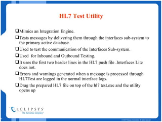 HL7 Test Utility   Mimics an Integration Engine. Tests messages by delivering them through the interfaces sub-system to the primary active database. Used to test the communication of the Interfaces Sub-system. Used  for Inbound and Outbound Testing. It uses the first two header lines in the HL7 push file .Interfaces Lite does not.  Errors and warnings generated when a message is processed through HL7Test are logged in the normal interface logs. Drag the prepared HL7 file on top of the hl7 test.exe and the utility opens up 