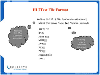 HL7Test File Format ;client, 192.87.14.210, Port Number (Outbound) ;client, The Server Name, Port Number (Inbound) ;HL7ADT ;PCS //first msg MSH|||||| EVN||||| PID||||| PV1||||| //second msg xxxxx Receiving from SXA (Outbound) TCP/IP info Sending to SXA (Inbound) TCP/IP info 