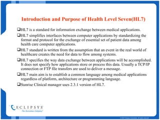 Introduction and Purpose of Health Level Seven(HL7) HL7 is a standard for information exchange between medical applications. HL7 simplifies interfaces between computer applications by standardizing the format and protocol for the exchange of essential set of patient data among health care computer applications. HL7 standard is written from the assumption that an event in the real world of healthcare creates the need for data to flow among systems.  HL7 specifies the way data exchange between applications will be accomplished. It does not specify how applications store or process this data. Usually a TCP/IP connection or FTP file transfers are used to deliver a message.  HL7 main aim is to establish a common language among medical applications regardless of platform, architecture or programming language. Sunrise Clinical manager uses 2.3.1 version of HL7. 