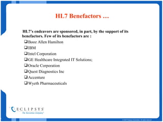 HL7 Benefactors … HL7’s endeavors are sponsored, in part, by the support of its benefactors. Few of its benefactors are : Booz Allen Hamilton IBM Intel Corporation GE Healthcare Integrated IT Solutions; Oracle Corporation Quest Diagnostics Inc Accenture Wyeth Pharmaceuticals 