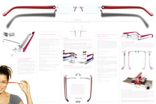 What it is?
   Interfaces is a new concept in eyewear, more than a collection of frames, it is an innovative eyewear system. The advanced rimless design is beautifully engineered in an exciting fusion of metal and plastic. No screws, no coil-springs, no welds or soldering – just
                                                                                                         gorgeous flowing lines and curves, in a seamless design.




                                                         What was the challenge?                                                                                                                                 What makes this an excellent
                                                                                                                                                                                                                 design solution?
                                                         Prescription neutrality & Lens shape neutrality
                                                         To design an eyewear system that features prescription
                                                                                                                       Flexible                                                                                  Prescription Neutral & Lens shape neutrality
                                                                                                                       The patent-pending double-action leaf-spring temple hyper extends to almost 180
                                                         and base-curve neutrality, so that face form angle and tilt   degrees from the normal wearing position, and then pops back into place, with no          Composite construction
                                                         are not influenced by the optical lenses.                     damage to the frame                                                                       To achieve strength and flexibility we combined two dissimi-
                                                         To design a frame that provides a consistent fit indepen-
                                                         dent of lens power or curves.
                                                                                                                                                                                                                 lar materials - without screws - in a solder/weld-free assem-
                                                                                                                                                                                                                 bly. 0.2 mm bands of specially-engineered hardened              Form & Adjustability
                                                         To eliminate adjustment surprises when high minus, plus or
                                                         astigmatic prescription lenses are mounted.
                                                                                                                       Double-action leaf-spring temples                                                         stainless steel reinforce the nylon bridge and end-pieces to
                                                                                                                                                                                                                 prevent stress cracking, creep and deformation. The steel
                                                                                                                                                                                                                                                                                 Geometric - Organic form is derived from the function, the thin sections allow the polymer to
                                                                                                                                                                                                                                                                                 be flexible and adjustable, were as in some sections more massive details accommodate
                                                                                                                       The patent pending coil-free spring temple operates when the temples are extended
                                                         To design a frame that allows for the mounting of a large                                                                                               bands are inserted into corresponding grooves in the plas-      additional functionality such as the spring leaf temples. The frame can be easily adjusted with
                                                                                                                       beyond the open position.
                                                         variety of lens shapes and sizes.                                                                                                                       tic parts, and also serve to lock the temples in place seam-    gentle local heating of the nose pads, end pieces, temples and temple tips. The nose pads
                                                                                                                       Secondary action engages when the temples are hyper extended beyond 45
                                                                                                                                                                                                                 lessly. The steel also provides a unique aesthetic to the       can be pinched to a narrower fit or spread wider which allows for proper fitting on a wide
                                                                                                                       degrees from the open position. The leaf spring “pops” into a release mode ensuring
                                                         Strength, Flexibility & Lightness                                                                                                                       frame, and imparts a quality that plastic alone cannot.         range of faces.
                                                                                                                       the frame is not subjected to excessive forces that can damage it. Simply rotating the
                                                         To develop a frameless eyewear system that is strong yet      temples back to the open position resets the normal operating mode.
                                                         light.                                                                                                                                                  Flexible
                                                         To prevent stress cracking, creep and deformation.
                                                         To eliminate screws, soldering or welding from the assem-                                                                                               Double-action leaf-spring temples
                                                         bly.
                                                         To prevent loosening temples.                                                                                                                           Lightness
                                                         To design a frame that has enough flexibility so when the                                                                                               Ultra light 5.6 gram frame
                                                         frame is subjected to excessive forces it is not damaged.
                                                                                                                                                                                                                 Cost
                                                         Cost                                                                                                                                                    To reduce manufacturing costs the design utilizes only
                                                         To develop an eyewear system with minimal manufactur-                                                                                                   mass production technologies and minimizes operator
Non-compressive lens                                     ing costs.                                                                                                                                              handling in the production.

fastening system                                         Environmental impact
                                                         To reduce the environmental impacts associated with the
                                                                                                                                                                                                                 Environmental impacts
                                                                                                                                                                                                                 Designed specifically to outlast changing fashion trends,
The patent pending system consists of several small
details that work together to secure the lenses in       lifecycle of the product.                                                                                                                               our rimless collection has a longer lifecycle than conven-
the frame.                                                                                                                                                                                                       tional eyewear. Our products utilize minimal packaging
A clear, non-compressive locking pin is a key fea-       Form & Function                                                                                                                                         and are developed with cradle-to-cradle design philoso-
ture. This pin is a set length and never requires cut-   To develop an eyewear system with maximum adjustability.                                                                                                phy; every part is recyclable or reusable.
ting. This ensures a consistently aesthetic finish. As   To fit the largest demographic of users comfortably, with
                                                         the 1st set of production tooling.
                                                                                                                       Customizable                                                                              Form & Adjustability
the pin is inserted, a micro snap is engaged which                                                                     The Interfaces system is easily assembled, allowing for customization of the frame, the
secures its position.                                    To secure any prescription lens to the frame reliably.        customers can participate in the design of their eyewear by choosing from a verity of
Several grooves in the pin facilitate the penetration                                                                  plastic component sizes and colors, metal finish, as well as lens shapes and sizes.       Distribution Locations:
of UV-activated light-weld adhesive. This reduces        Lens mounting                                                                                                                                           Interfaces eyewear was launched on Oct 30th 2008 at
any mess caused by over-application or dripping.         To develop a low cost solution for retailers to perform the                                                                                             SILMO Paris. Today it is being distributed in Canada,
Similar grooves are present on the bridge and end-       lens drilling process in house.                                                                                                                         France, Switzerland, UK, Israel and Kuwait and is under
pieces.                                                                                                                                                                                                          negotiation for distribution in USA, Austria, Germany, Italy,
UV adhesive maintains crystal-clarity, and is readily                                                                                                                                                            UAE and many other countries.
disassembled when necessary by applying heat to
the bonded parts.                                                                                                                                                                                                Manufacturing
                                                                                                                                                                                                                 The frame is made form Grilamid TR90 and Hardened
                                                                                                                                                                                                                 Stainless steel
                                                                                                                                                                                                                 The frame is manufactured using injection moulding and
                                                                                                                                                                                                                 progressive forming technologies.

                                                                                                                                                                                                                 Customizable

                                                                                                                                                                                                                 Non-compressive lens fastening system

                                                                                                                                                                                                                 Lens mounting


                                                                                                                                              Prescription Neutral
                                                                                                                                              The frame features prescription and
                                                                                                                                              base-curve neutrality; so that face form
                                                                                                                                              and tilt angles are not influenced by
                                                                                                                                              the optical lenses. Lenses are always
                                                                                                                                              drilled parallel to the blocking axis no tilt
                                                                                                                                              required, the frame is designed to pro-                                                                                            Lens mounting
                                                                                                                                              vide a consistent fit independent of                                                                                               Providing a low cost solution for retailers, laboratories and distributors; the system empowers
                                                                                                                                              lens power or curve. This eliminates                                                                                               them to perform the lens drilling & milling operations in house. The system is designed to allow
                                                                                                                                              adjustment surprises when high minus,                                                                                              users to mount the structure onto any standard drill bench, this ensures the connecting detail
                                                                                                                                              plus or astigmatic lenses are mounted.                                                                                             on the lens is milled & drilled perfectly symmetrical and accurate every time.
                                                                                                                                                                                                                                                                                 The system allows the user to secure and process a lens with very high precision using only one
                                                                                                                                                                                                                                                                                 knob. As a part of this offering a carbide combination milling and drilling tool was designed
                                                                                                                                                                                                                                                                                 and developed specially for this application, allowing the lens processing to be preformed
                                                                                                                                                                                                                                                                                 without any tool changes, improving both precision and speed of the operation.




                                                                                                                                                                                                                                                                                 Designed by Ramak Radmard
 