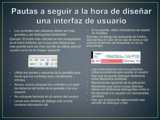 • Los controles más utilizados deben ser más 
grandes y ser distinguibles fácilmente 
Ejemplo: El botón más utilizado en los navegadores 
es el botón Anterior, por lo que este debería ser 
más grande para ser más sencillo de utilizar para el 
usuario como en la imagen siguiente 
• Utiliza los bordes y esquinas de la pantalla para 
hacer que tus controles sean virtualmente 
infinitos 
• Nunca, nunca coloques los controles a un pixel 
de distancia del borde de la pantalla o de una 
esquina 
• No coloques barreras en el camino del usuario 
• Lanza una ventana de diálogo solo si esta 
contiene información útil 
• Si es posible, utiliza indicadores de estado 
no modales 
Ejemplo: el diálogo de búsqueda de Firefox, 
que cambia el color de la caja de texto a rojo 
cuando el término de búsqueda no se ha 
encontrado. 
• Las computadoras son muy potentes: 
utiliza su potencia para ayudar al usuario 
• Haz que se pueda distinguir fácilmente 
entre elementos similares 
• Recuerda las opciones de la aplicación 
• Elementos que hacen cosas distintas 
deben ser fácilmente distinguibles entre sí 
• No abrumes a tu usuario con demasiadas 
opciones 
• Haz que el elemento seleccionado sea 
sencillo de distinguir y leer 
 