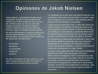 Jakob Nielsen, considerado el padre de la 
Usabilidad, la definió como el atributo de 
calidad que mide lo fáciles de usar que son 
las interfaces web. Es decir un sitio web 
usable es aquél en el que los usuarios 
pueden interactuar de la forma más fácil, 
cómoda, segura e inteligentemente posible. 
No sólo la tecnología y el aspecto gráfico son 
factores determinantes para hacer un sitio 
web llamativo. Es importante que cumpla con 
las siguientes características: 
• Entendible 
• Novedoso 
• Comprensible 
• Inteligente 
• Atractivo 
Es decir la finalidad, en este caso de un sitio 
web, es lograr que el usuario encuentre lo 
que busca en el menor tiempo posible. 
La Usabilidad de un sitio web está determinada por sus 
contenidos, entre más cercanos estén al usuario, mejor 
es la navegación por el mismo y más acertada será la 
experiencia al enfrentarse a la pantalla. 
Lógicamente es imposible crear un sitio web ciento por 
ciento perfecto y en óptimas condiciones, pues no se 
puede agradar al mismo tiempo a millones de usuarios, 
sin embargo, los diseñadores y creadores deben tratar 
de mostrar todos los elementos de una manera clara y 
concisa, minimizando el número de clicks y de scroll. 
En ocasiones los cibernautas se enfrentan a sitios Web 
de altísima calidad y contenido, pero que presentan 
dificultades en su contenido. Por ejemplo, que los 
menús son de difícil ubicación, o que la herramienta de 
búsqueda no aparece en un lugar visible. 
Aunque no hay estándares definidos para la Usabilidad, 
depende en cierta forma del espacio donde se 
desenvuelve el navegante. Pero lo importante en este 
caso es que el usuario no se deje consumir ni dominar 
por el sitio, es decir que sea él mismo que tome el 
control de la navegación por medio de un aprendizaje 
sencillo y el dominio de los elementos necesarios, para 
encontrar finalmente y en el menor tiempo posible, lo 
que busca 
 