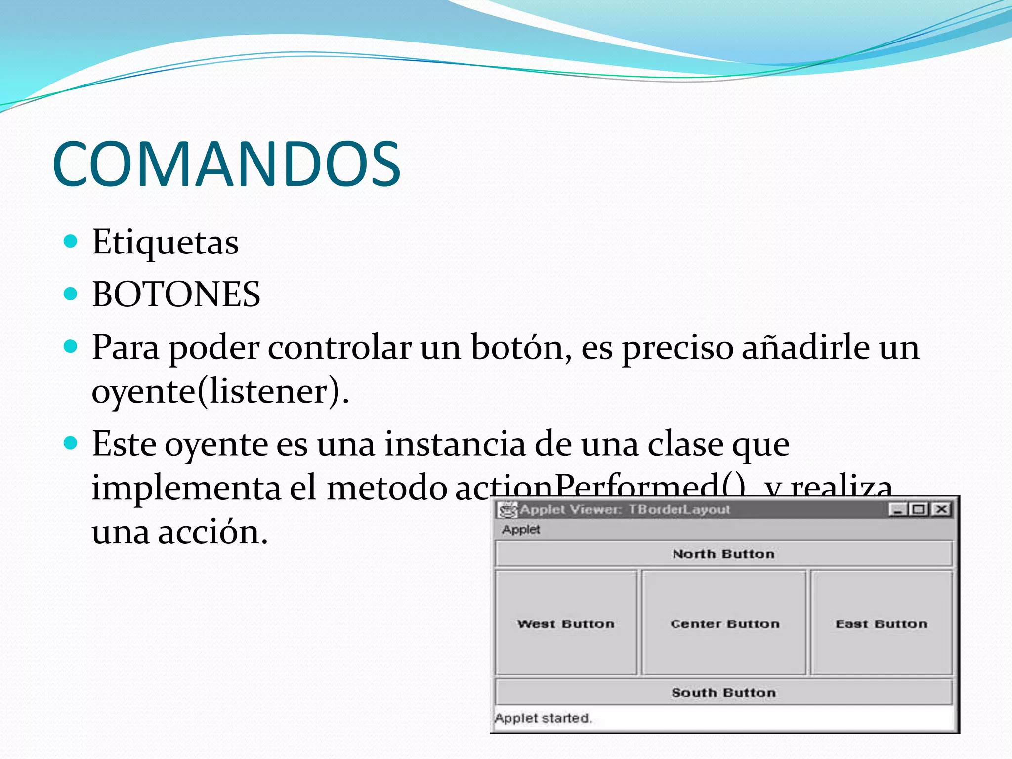 COMANDOS
 Etiquetas
 BOTONES
 Para poder controlar un botón, es preciso añadirle un
  oyente(listener).
 Este oyente es una instancia de una clase que
  implementa el metodo actionPerformed(), y realiza
  una acción.
 