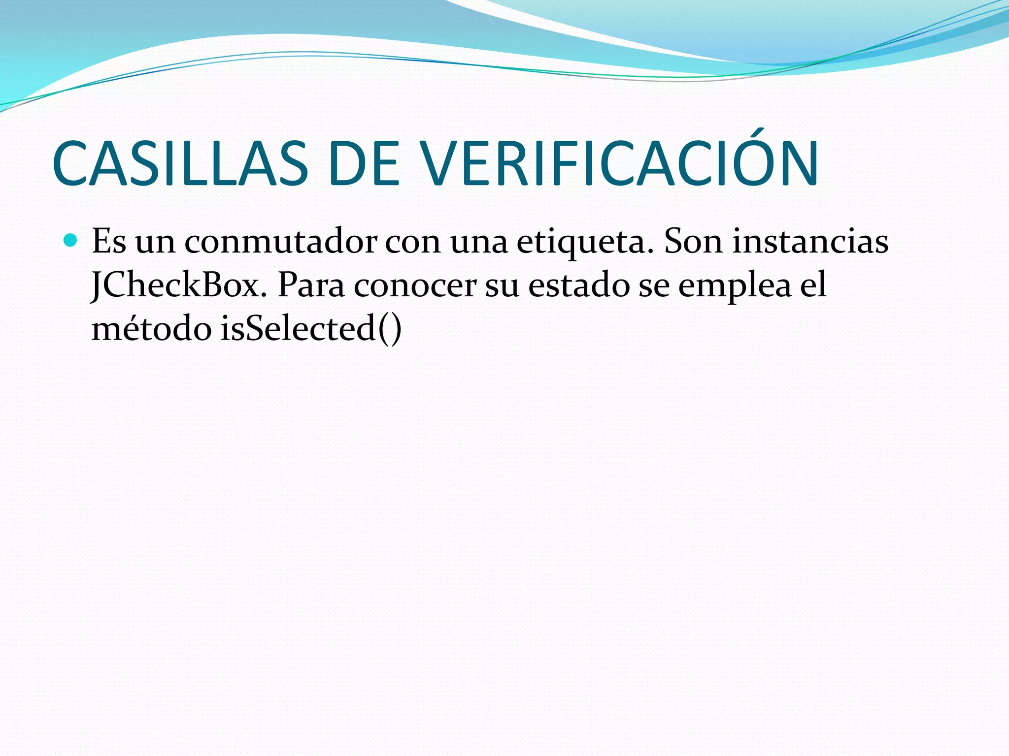 CASILLAS DE VERIFICACIÓN
 Es un conmutador con una etiqueta. Son instancias
 JCheckBox. Para conocer su estado se emplea el
 método isSelected()
 